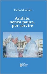 Andate, senza paura, per servire. La rinucia di Benedetto XVI, l'eredità raccolta da papa Francesco, un messaggio appassionato nel segno della continuità - Librerie.coop