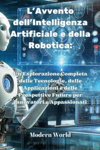 L'avvento dell'intelligenza artificiale e della robotica. Un'esplorazione completa delle tecnologie, delle applicazioni e delle prospettive future per innovatori e appassionati - Librerie.coop