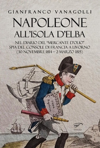 Napoleone all'Isola d'Elba. Nel diario del «mercante d'olio» spia del console di Francia a Livorno (30 novembre 1814-2 marzo 1815) - Librerie.coop