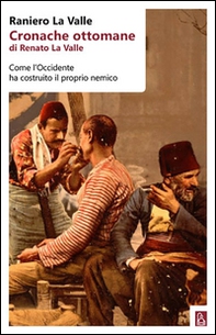 Cronache ottomane di Renato La Valle. Come l'Occidente ha costruito il proprio nemico - Librerie.coop