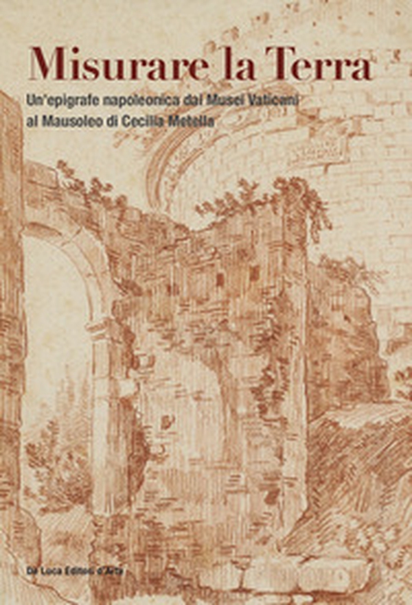 Misurare la Terra. Un'epigrafe napoleonica dai Musei Vaticani al Mausoleo di Cecilia Metella - Librerie.coop Misurare la Terra. Un'epigrafe napoleonica dai Musei Vaticani al Mausoleo di Cecilia Metella - Librerie.coop
