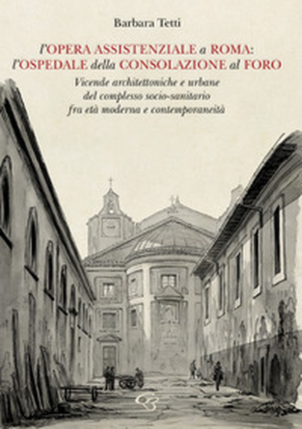 L'opera assistenziale a Roma: l'ospedale della Consolazione al Foro. Vicende architettoniche e urbane del complesso socio-sanitario fra età moderna e contemporaneità - Librerie.coop L'opera assistenziale a Roma: l'ospedale della Consolazione al Foro. Vicende architettoniche e urbane del complesso socio-sanitario fra età moderna e contemporaneità - Librerie.coop