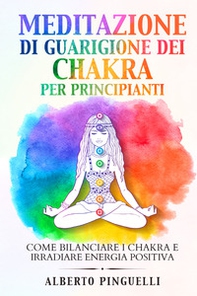 Meditazione di guarigione dei chakra per principianti. Come bilanciare i chakra e irradiare energia positiva - Librerie.coop