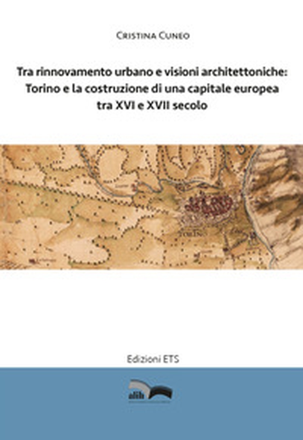 Tra rinnovamento urbano e visioni architettoniche. Torino e la costruzione di una capitale Europea tra XVI e XVII secolo - Librerie.coop Tra rinnovamento urbano e visioni architettoniche. Torino e la costruzione di una capitale Europea tra XVI e XVII secolo - Librerie.coop