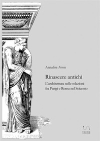 Rinascere antichi. L'architettura nelle relazioni tra Parigi e Roma nel Seicento - Librerie.coop