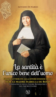La santità è l'unico bene dell'uomo. Grazie attribuite alla intercessione della Ven.le Madre Isabella De Rosis Fondatrice delle Suore Riparatrici del Sacro Cuore - Librerie.coop